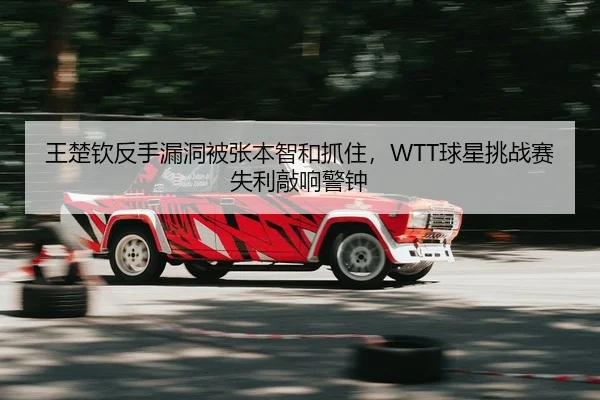 王楚钦反手漏洞被张本智和抓住，WTT球星挑战赛失利敲响警钟